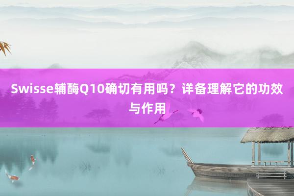 Swisse辅酶Q10确切有用吗？详备理解它的功效与作用