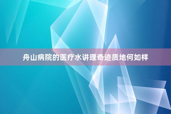 舟山病院的医疗水讲理奇迹质地何如样