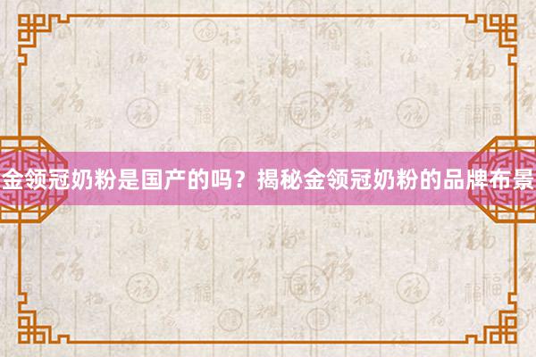 金领冠奶粉是国产的吗？揭秘金领冠奶粉的品牌布景