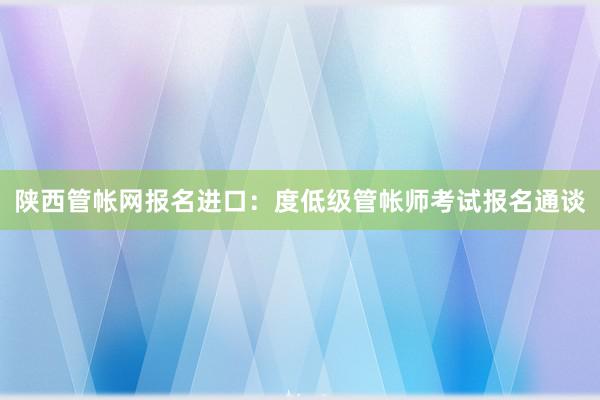 陕西管帐网报名进口：度低级管帐师考试报名通谈