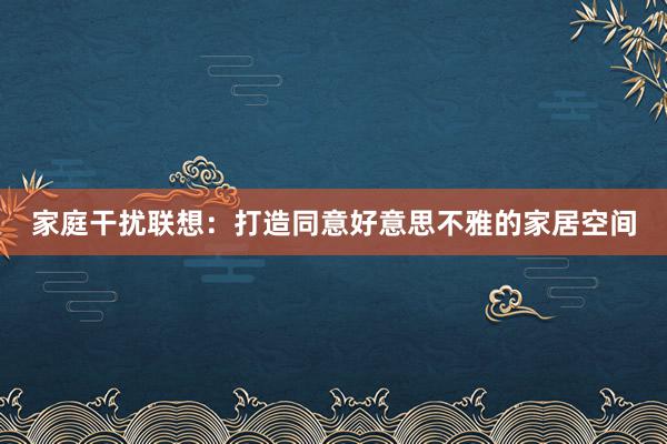 家庭干扰联想：打造同意好意思不雅的家居空间
