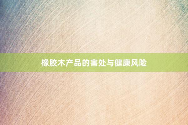 橡胶木产品的害处与健康风险