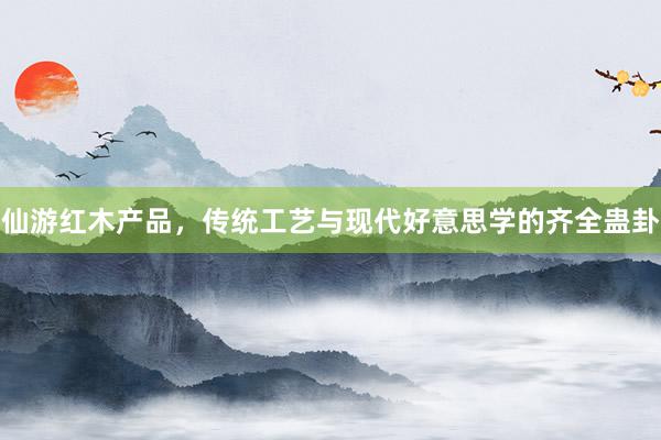 仙游红木产品，传统工艺与现代好意思学的齐全蛊卦
