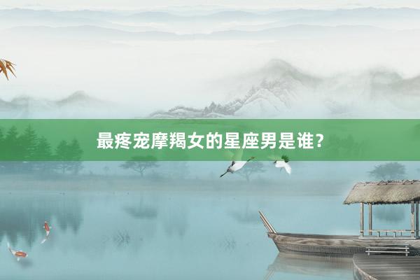最疼宠摩羯女的星座男是谁？