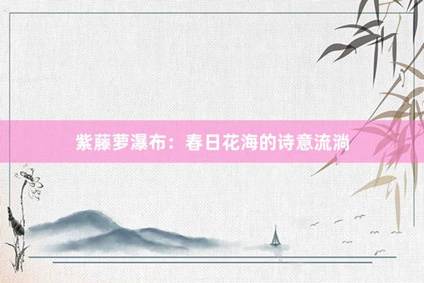 紫藤萝瀑布：春日花海的诗意流淌