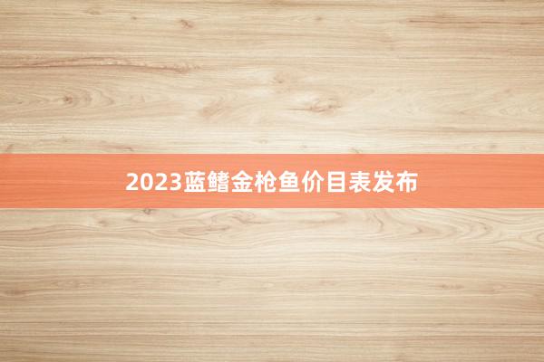 2023蓝鳍金枪鱼价目表发布